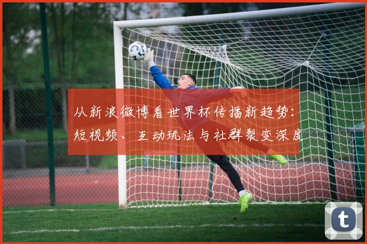 从新浪微博看世界杯传播新趋势：短视频、互动玩法与社群裂变深度分析