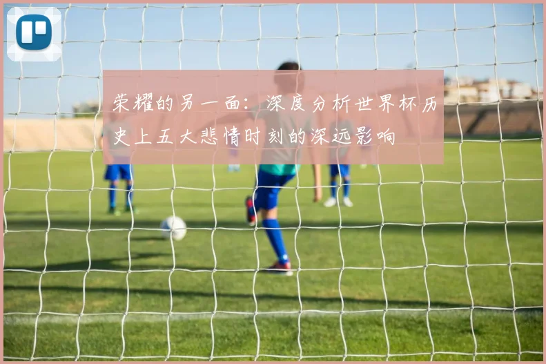 荣耀的另一面：深度分析世界杯历史上五大悲情时刻的深远影响