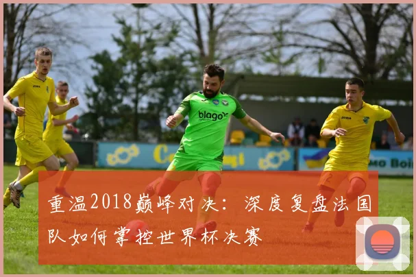 重温2018巅峰对决：深度复盘法国队如何掌控世界杯决赛